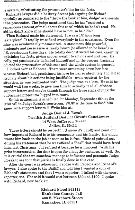 Le system, substituting the prosecutor’s lies for the facts. Richard’s lawyer did a halfway decent job arguing for Richard, specially as compared to the “throw the book at him, Judge” arguments fthe prosecutor. The judge mentioned that he has “received a -emendous amount of mail about this case” which he hadn’t read. He 2id he didn’t know if he should have or not, so he didn’t. Then Richard made his statement. It was a 1/2 hour long \asterpiece! It totally transfixed everybody in the courtroom. Even the 1dge was involuntarily mesmerized. A statement this powerful, assionate and persuasive is rarely heard (or allowed to be heard) in 1.S. courtrooms these days. He totally deconstructed his case, carefully xplaining the facts, giving proper weight to actions and motives. He oolly, yet passionately defended himself and in the process, basically adicted the prosecution of this case and the whole system in general. 1 looked over at Rebecca. Tears were streaming down her face secause Richard had proclaimed his love for her o absolutely and felt so strongly about his actions being justifiable - even required by the situation, he was confronted with. The judge was at a loss. He said he would wait two weeks, to give him time to actually read all of these support letters and maybe thumb through the huge stack of junk the outargued prosecutor lugged into court. So, his sentencing is scheduled for Monday, September 9th at the 9:30 call in Judge Rozak’s courtroom. NOW is the time to flood him anew with support letters!!l Write him at: Judge Daniel J. Rozak Twelfth Judicial District Circuit Courthouse 14 West Jefferson Street Joliet, IL 60432 ‘These letters should be respectful (I know it’s hard!) and point out how important Richard is to his community and his family. His union wants him back on the job as soon s he is free. Richard pointed out during his statement that he was offered a “deal” that would have freed him, last Christmas, but refused it because he is innocent. With his prior incarceration, the door is open for a lengthy sentence, as well. So, it is crucial that we somehow manage to influence and persuade Judge Rozalk to see to it that justice is finally done in this case. Afer the court was adjourned, I spoke with Rebecca and Richard’s lawyer. I also spoke to the Bailiff and told him I wanted a copy of Richard’s statement and that T was a reporter. I talked with the court reporter, too. She said it would cost between $60 and $100. I spoke with Richard, now back at: Richard Flood #62119 Kankakee County Jail 400 E. Merchart Street Kankakee. IL 60901